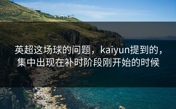 英超这场球的问题，kaiyun提到的，集中出现在补时阶段刚开始的时候