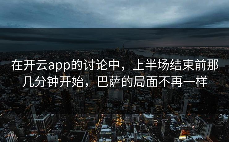 在开云app的讨论中，上半场结束前那几分钟开始，巴萨的局面不再一样