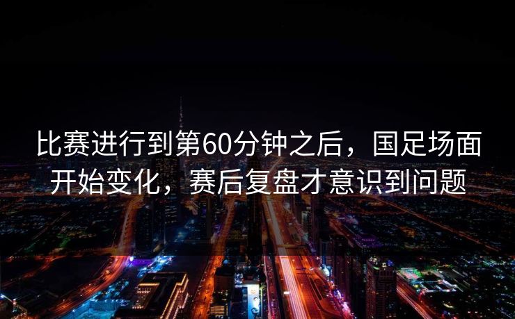 比赛进行到第60分钟之后，国足场面开始变化，赛后复盘才意识到问题