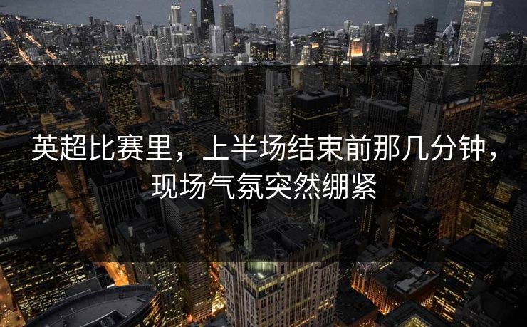 英超比赛里，上半场结束前那几分钟，现场气氛突然绷紧