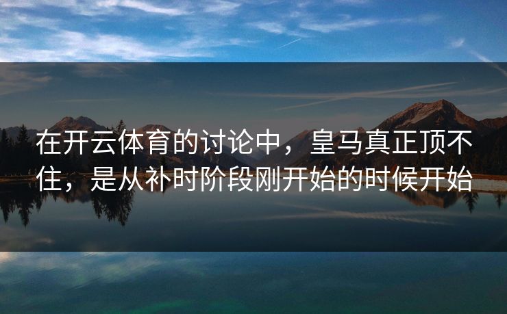 在开云体育的讨论中，皇马真正顶不住，是从补时阶段刚开始的时候开始