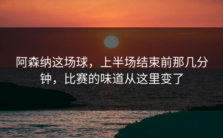 阿森纳这场球，上半场结束前那几分钟，比赛的味道从这里变了  第1张
