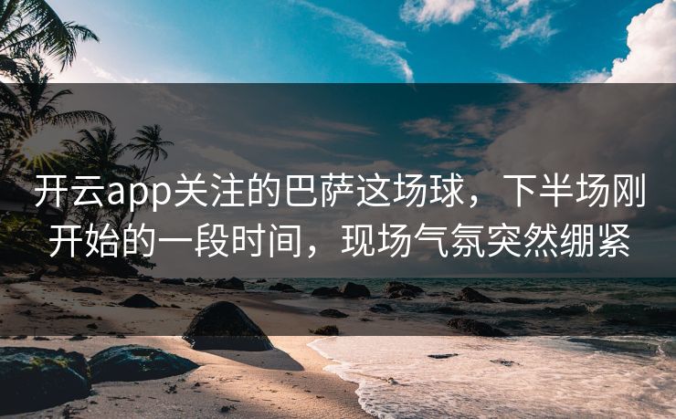 开云app关注的巴萨这场球，下半场刚开始的一段时间，现场气氛突然绷紧