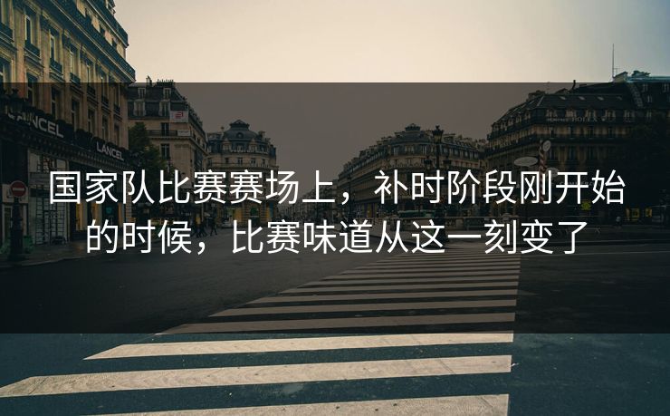 国家队比赛赛场上，补时阶段刚开始的时候，比赛味道从这一刻变了