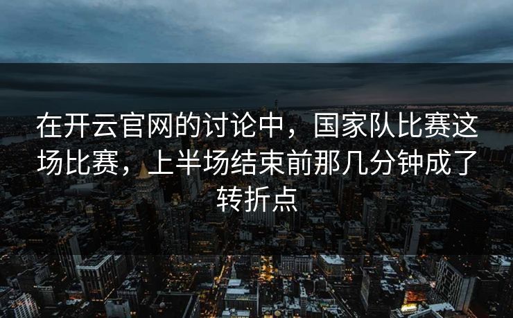 在开云官网的讨论中，国家队比赛这场比赛，上半场结束前那几分钟成了转折点