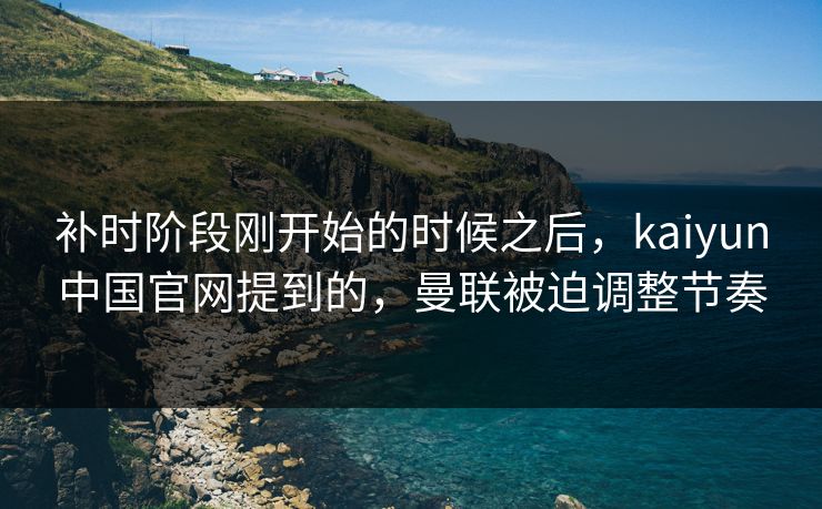 补时阶段刚开始的时候之后，kaiyun中国官网提到的，曼联被迫调整节奏