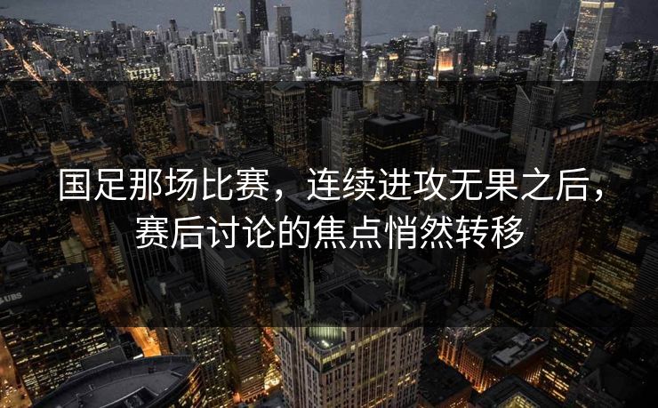 国足那场比赛，连续进攻无果之后，赛后讨论的焦点悄然转移