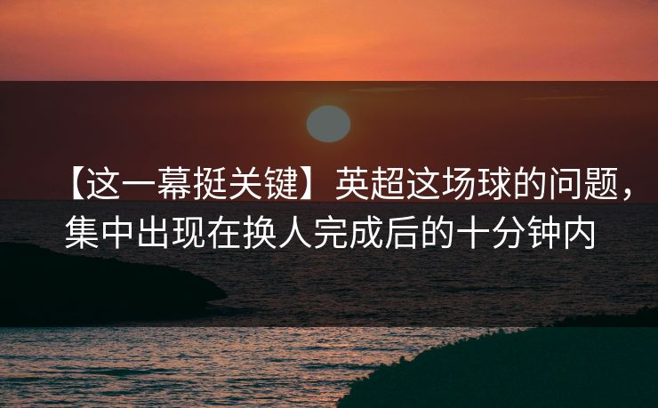 【这一幕挺关键】英超这场球的问题，集中出现在换人完成后的十分钟内
