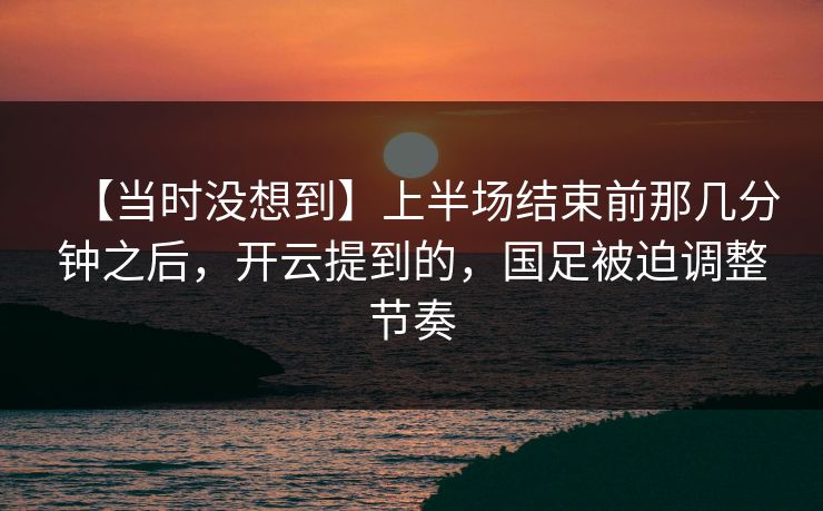 【当时没想到】上半场结束前那几分钟之后，开云提到的，国足被迫调整节奏
