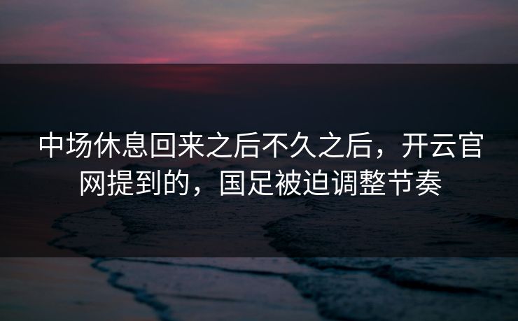 中场休息回来之后不久之后，开云官网提到的，国足被迫调整节奏