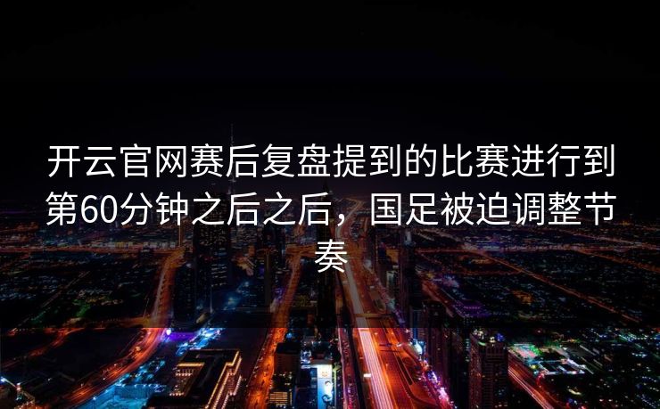 开云官网赛后复盘提到的比赛进行到第60分钟之后之后，国足被迫调整节奏