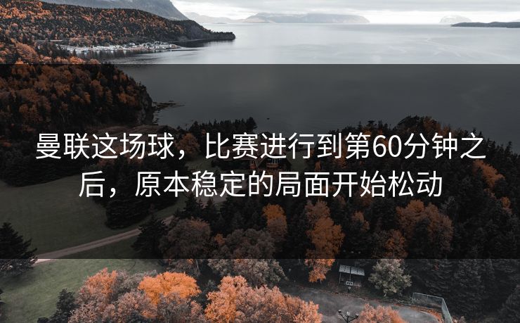 曼联这场球，比赛进行到第60分钟之后，原本稳定的局面开始松动