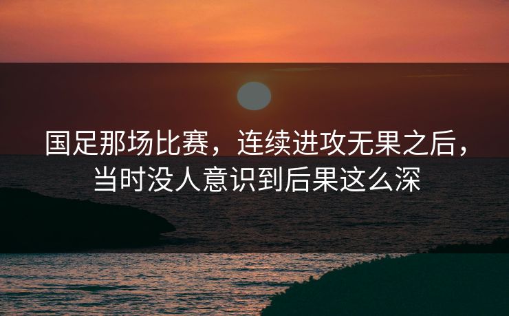 国足那场比赛，连续进攻无果之后，当时没人意识到后果这么深