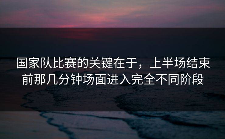 国家队比赛的关键在于，上半场结束前那几分钟场面进入完全不同阶段